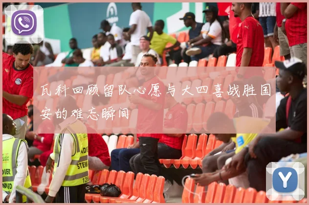 瓦科回顾留队心愿与大四喜战胜国安的难忘瞬间