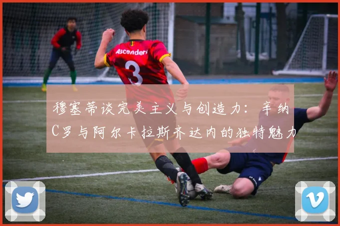 穆塞蒂谈完美主义与创造力：辛纳C罗与阿尔卡拉斯齐达内的独特魅力