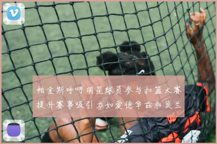 帕金斯呼吁明星球员参与扣篮大赛提升赛事吸引力如爱德华兹和莫兰特等人