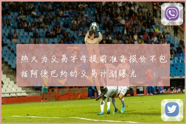 热火为交易字母提前准备报价不包括阿德巴约的交易计划曝光