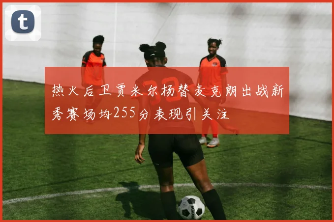 热火后卫贾米尔杨替麦克朗出战新秀赛场均255分表现引关注