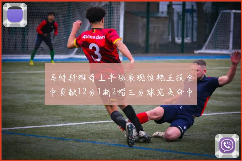 马特科维奇上半场表现惊艳五投全中贡献12分1断2帽三分球完美命中