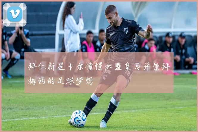 拜仁新星卡尔憧憬加盟皇马并崇拜梅西的足球梦想