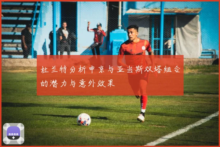 杜兰特分析申京与亚当斯双塔组合的潜力与意外效果