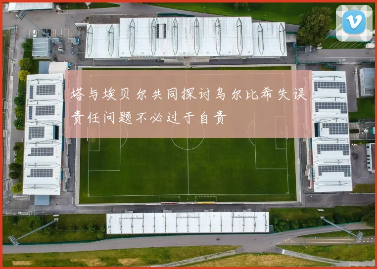 塔与埃贝尔共同探讨乌尔比希失误责任问题不必过于自责