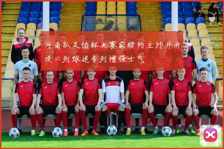 河南队足协杯决赛前续约主帅并开设六列球迷专列增强士气