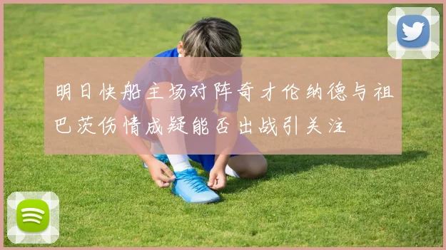 明日快船主场对阵奇才伦纳德与祖巴茨伤情成疑能否出战引关注