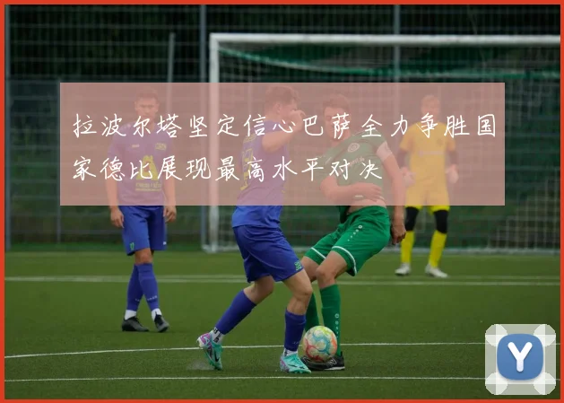 拉波尔塔坚定信心巴萨全力争胜国家德比展现最高水平对决