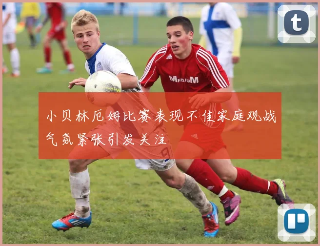 小贝林厄姆比赛表现不佳家庭观战气氛紧张引发关注