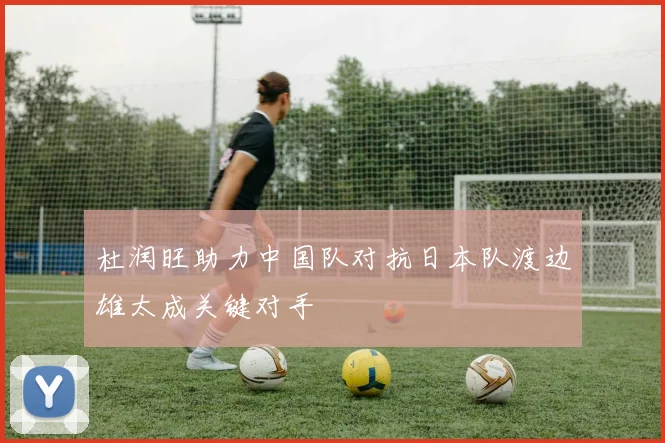 杜润旺助力中国队对抗日本队渡边雄太成关键对手