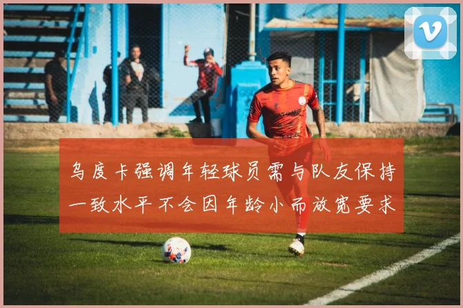 乌度卡强调年轻球员需与队友保持一致水平不会因年龄小而放宽要求