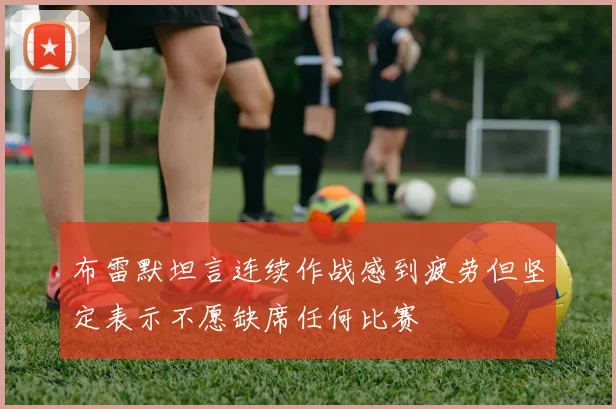 布雷默坦言连续作战感到疲劳但坚定表示不愿缺席任何比赛