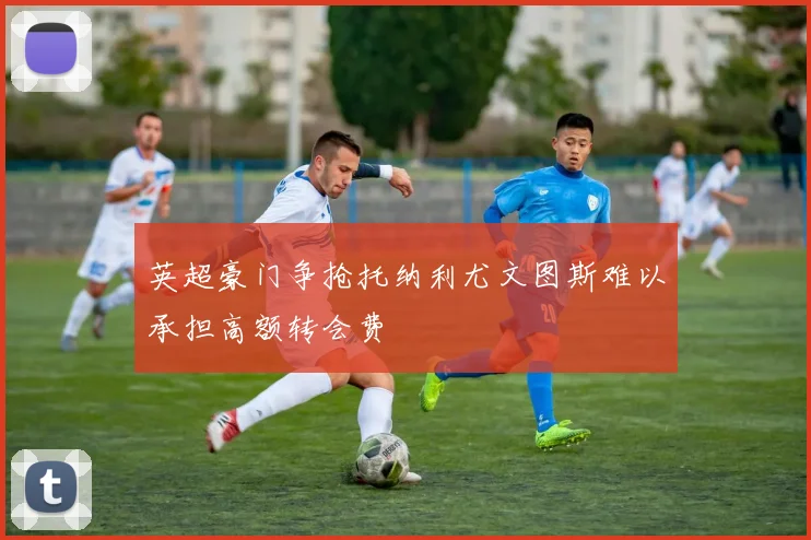 英超豪门争抢托纳利尤文图斯难以承担高额转会费