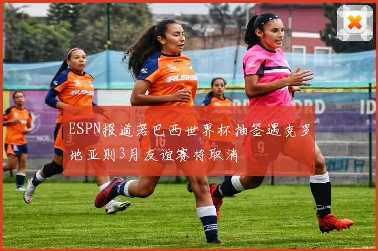 ESPN报道若巴西世界杯抽签遇克罗地亚则3月友谊赛将取消