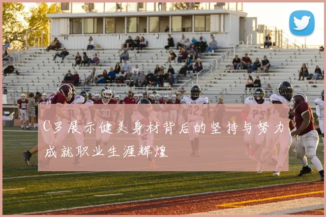 C罗展示健美身材背后的坚持与努力成就职业生涯辉煌