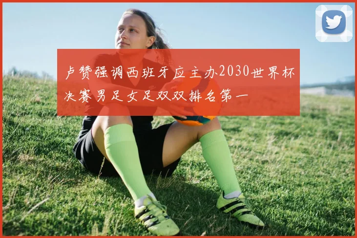卢赞强调西班牙应主办2030世界杯决赛男足女足双双排名第一