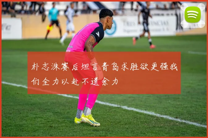 朴志洙赛后坦言青岛求胜欲更强我们全力以赴不遗余力