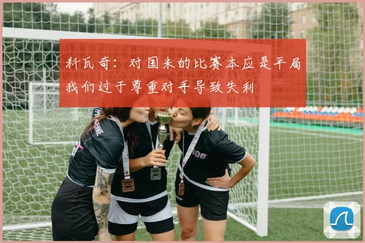 科瓦奇：对国米的比赛本应是平局我们过于尊重对手导致失利