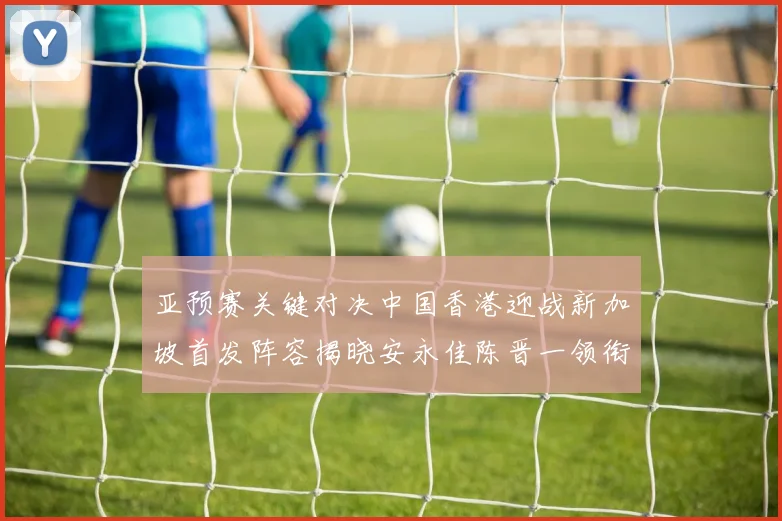 亚预赛关键对决中国香港迎战新加坡首发阵容揭晓安永佳陈晋一领衔出战
