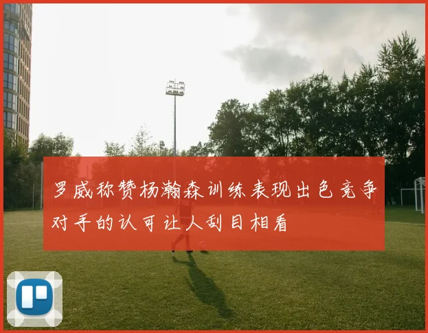 罗威称赞杨瀚森训练表现出色竞争对手的认可让人刮目相看