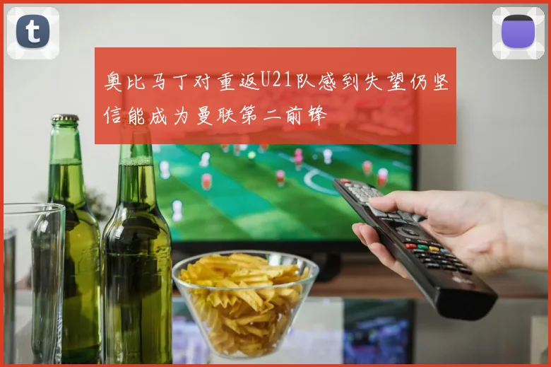 奥比马丁对重返U21队感到失望仍坚信能成为曼联第二前锋