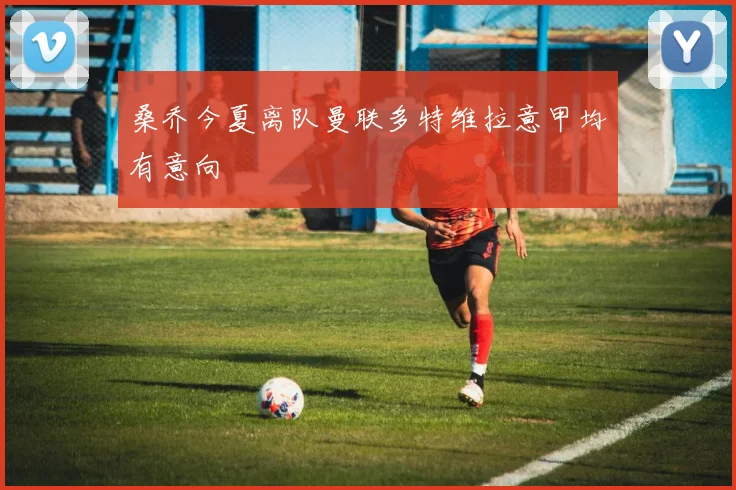 桑乔今夏离队曼联多特维拉意甲均有意向