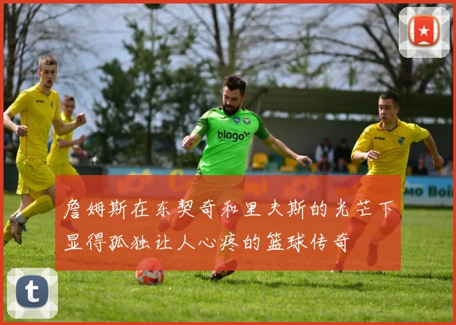 詹姆斯在东契奇和里夫斯的光芒下显得孤独让人心疼的篮球传奇
