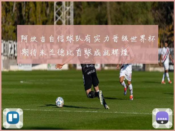 阿坎吉自信球队有实力晋级世界杯期待米兰德比首球成就辉煌