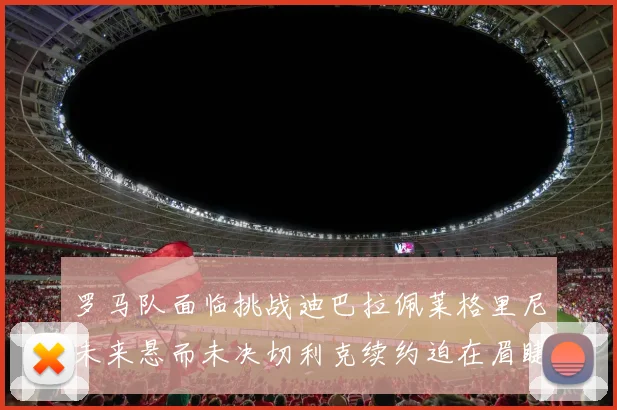 罗马队面临挑战迪巴拉佩莱格里尼未来悬而未决切利克续约迫在眉睫